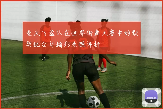 重庆飞盘队在世界街舞大赛中的默契配合与精彩表现评析