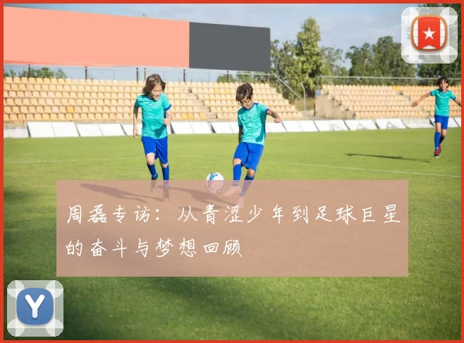 周磊专访：从青涩少年到足球巨星的奋斗与梦想回顾