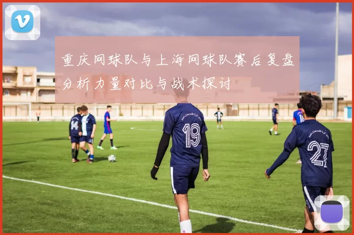重庆网球队与上海网球队赛后复盘分析力量对比与战术探讨