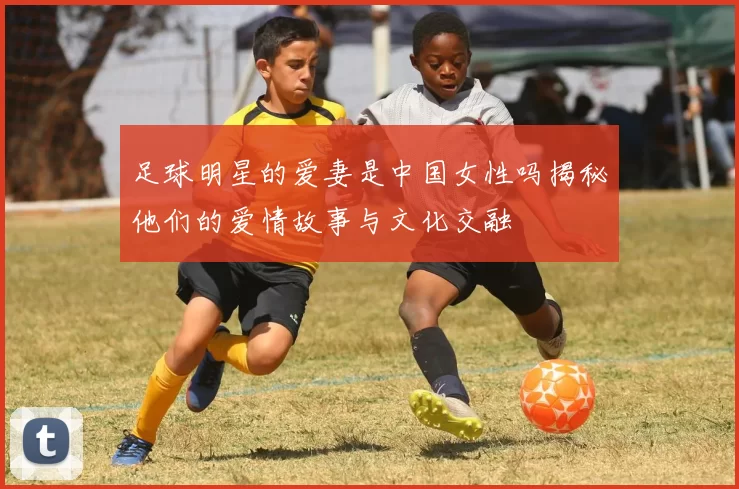 足球明星的爱妻是中国女性吗揭秘他们的爱情故事与文化交融