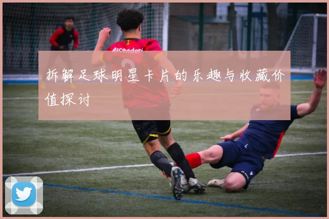 拆解足球明星卡片的乐趣与收藏价值探讨