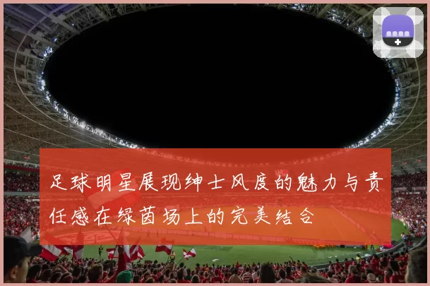 足球明星展现绅士风度的魅力与责任感在绿茵场上的完美结合