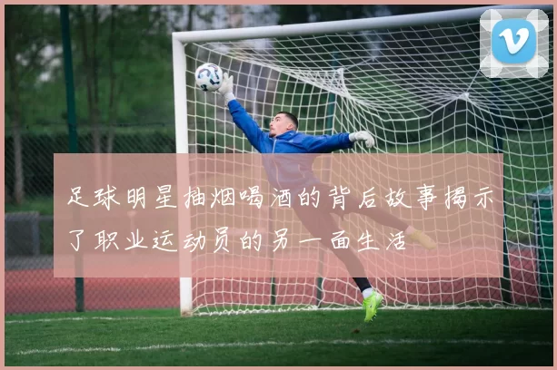 足球明星抽烟喝酒的背后故事揭示了职业运动员的另一面生活