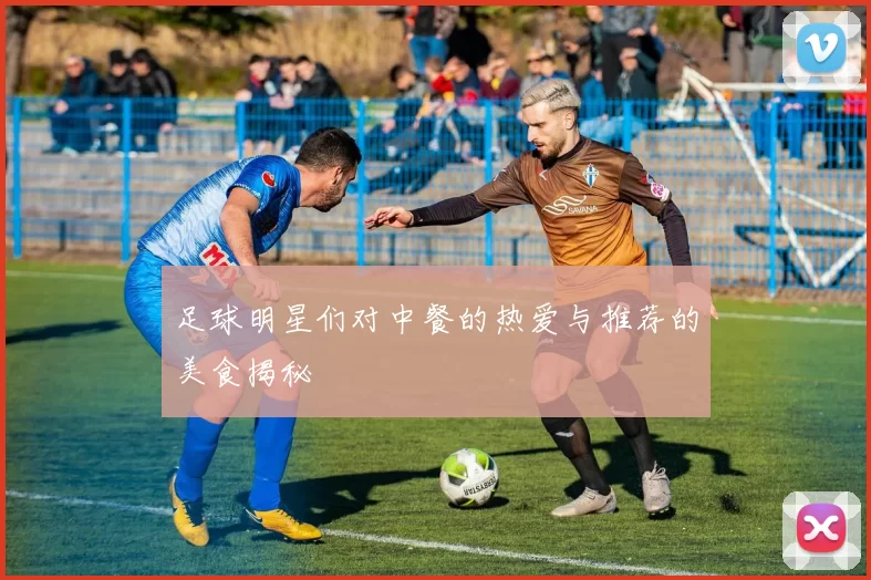 足球明星们对中餐的热爱与推荐的美食揭秘