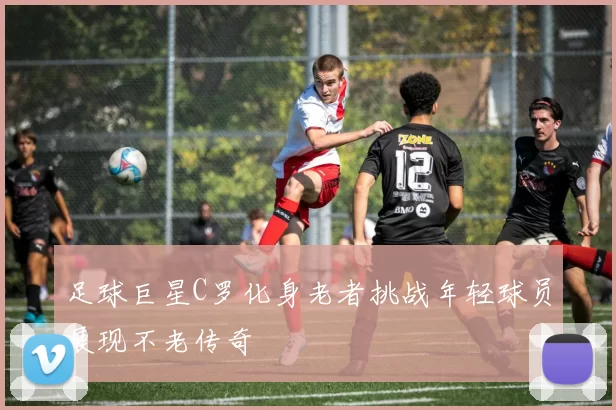足球巨星C罗化身老者挑战年轻球员展现不老传奇
