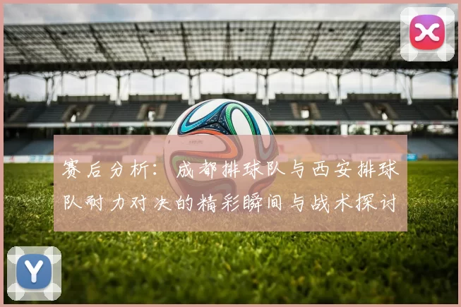赛后分析：成都排球队与西安排球队耐力对决的精彩瞬间与战术探讨