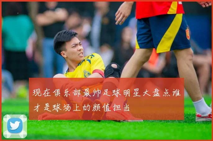 现在俱乐部最帅足球明星大盘点谁才是球场上的颜值担当