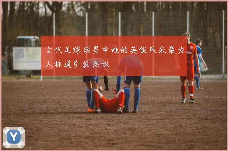 古代足球明星中谁的英俊风采最为人称道引发热议