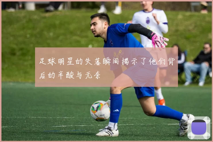 足球明星的失落瞬间揭示了他们背后的辛酸与无奈