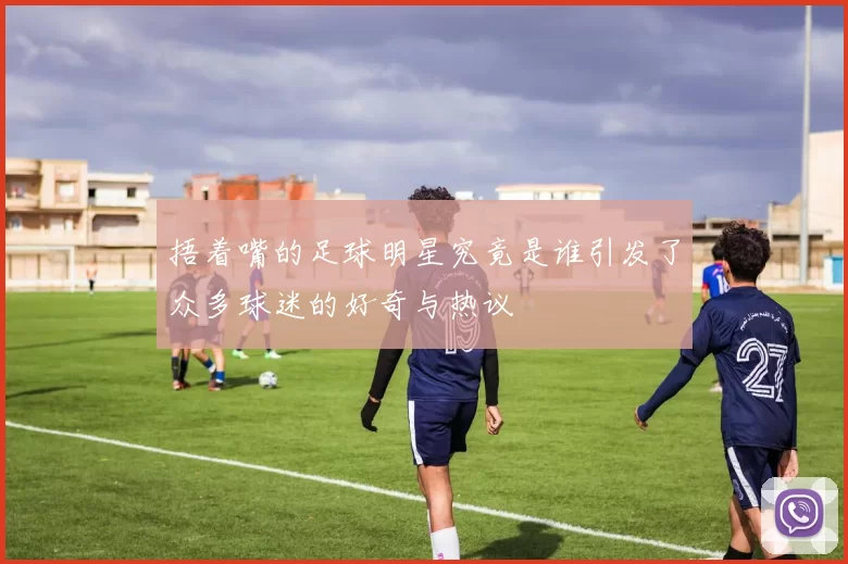 捂着嘴的足球明星究竟是谁引发了众多球迷的好奇与热议