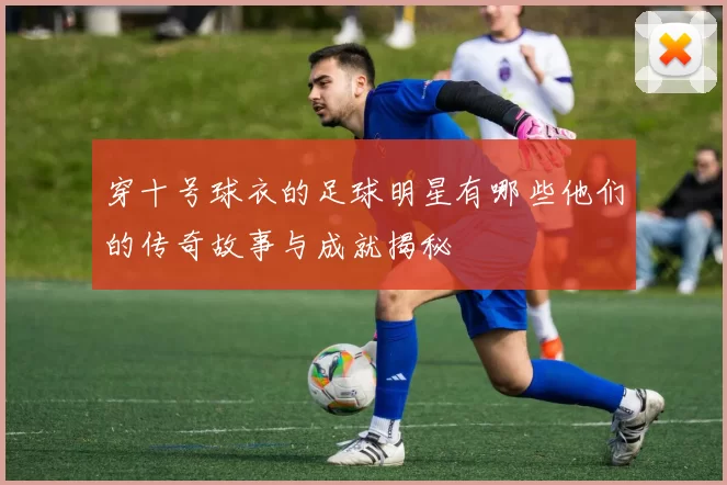 穿十号球衣的足球明星有哪些他们的传奇故事与成就揭秘