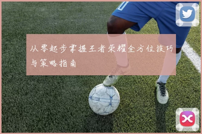 从零起步掌握王者荣耀全方位技巧与策略指南
