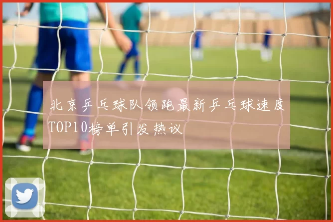 北京乒乓球队领跑最新乒乓球速度TOP10榜单引发热议