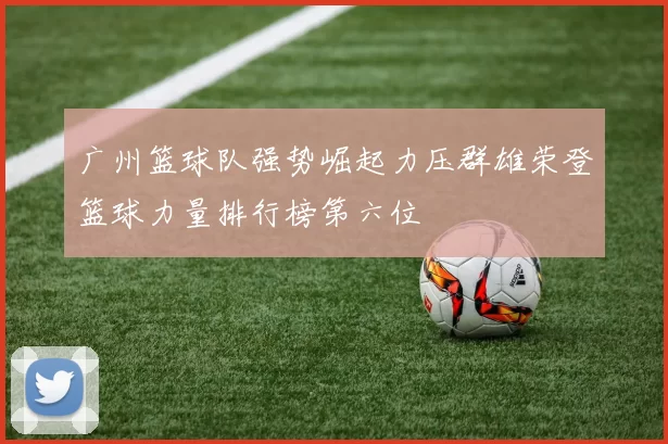 广州篮球队强势崛起力压群雄荣登篮球力量排行榜第六位