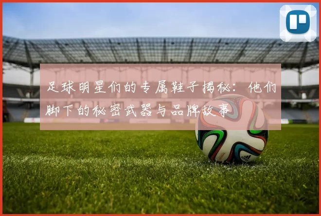 足球明星们的专属鞋子揭秘：他们脚下的秘密武器与品牌故事
