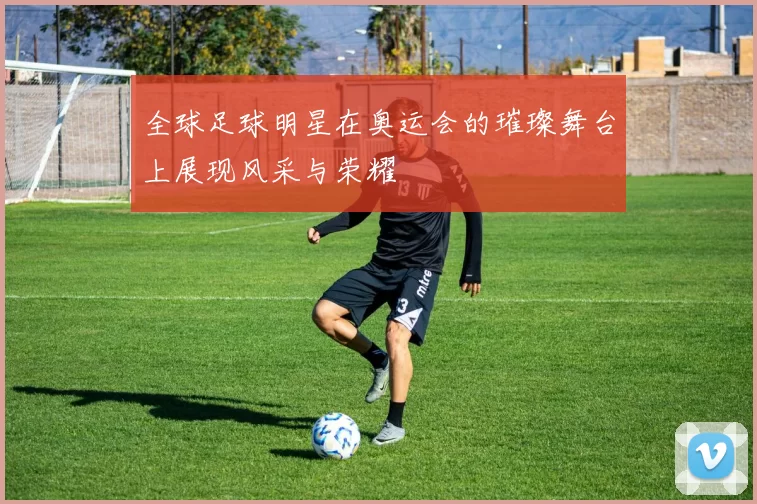 全球足球明星在奥运会的璀璨舞台上展现风采与荣耀