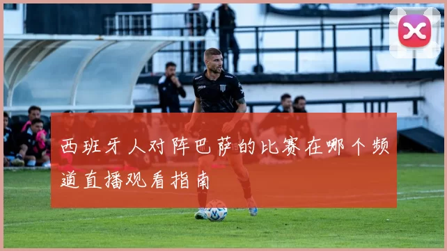 西班牙人对阵巴萨的比赛在哪个频道直播观看指南
