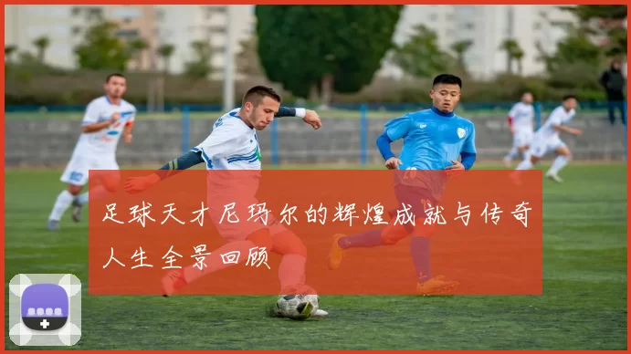 足球天才尼玛尔的辉煌成就与传奇人生全景回顾