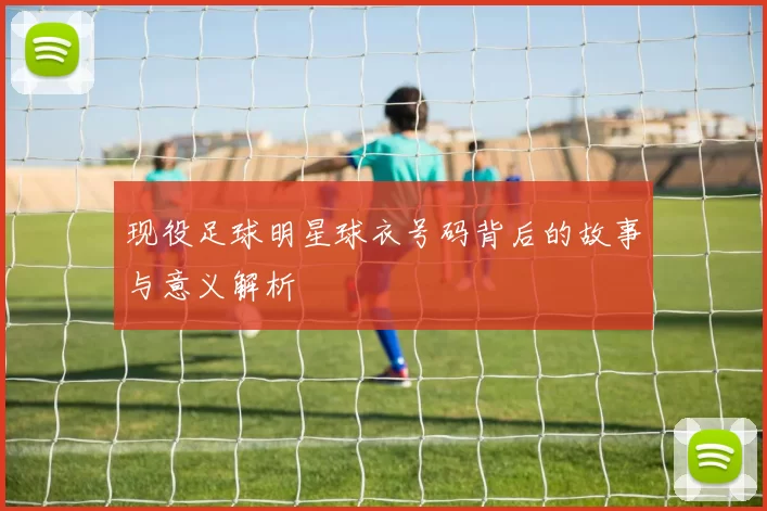 现役足球明星球衣号码背后的故事与意义解析