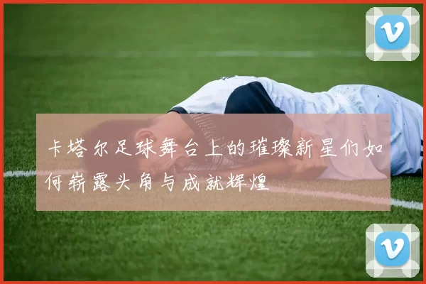 卡塔尔足球舞台上的璀璨新星们如何崭露头角与成就辉煌