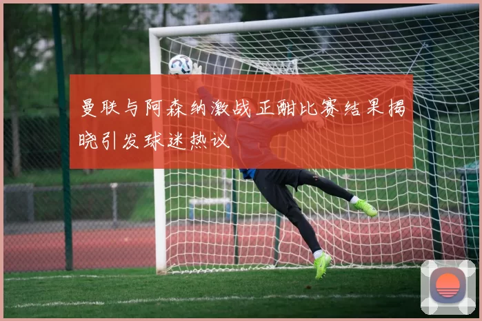 曼联与阿森纳激战正酣比赛结果揭晓引发球迷热议