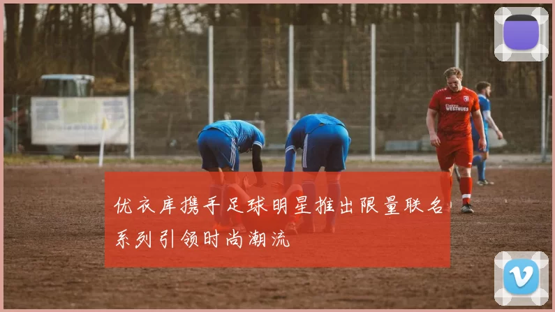 优衣库携手足球明星推出限量联名系列引领时尚潮流