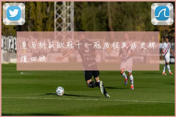 皇马斩获欧冠十一冠历程及历史辉煌回顾