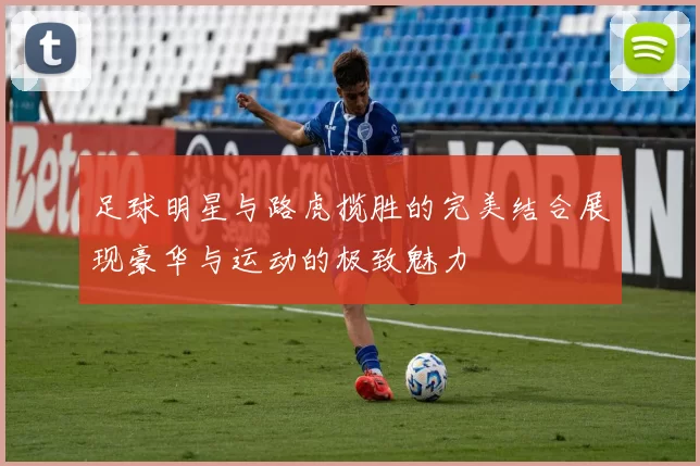 足球明星与路虎揽胜的完美结合展现豪华与运动的极致魅力