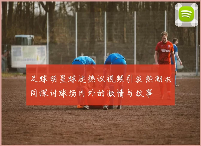 足球明星球迷热议视频引发热潮共同探讨球场内外的激情与故事