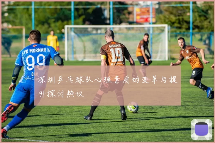 深圳乒乓球队心理素质的变革与提升探讨热议