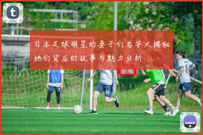 日本足球明星的妻子们名字大揭秘她们背后的故事与魅力分析
