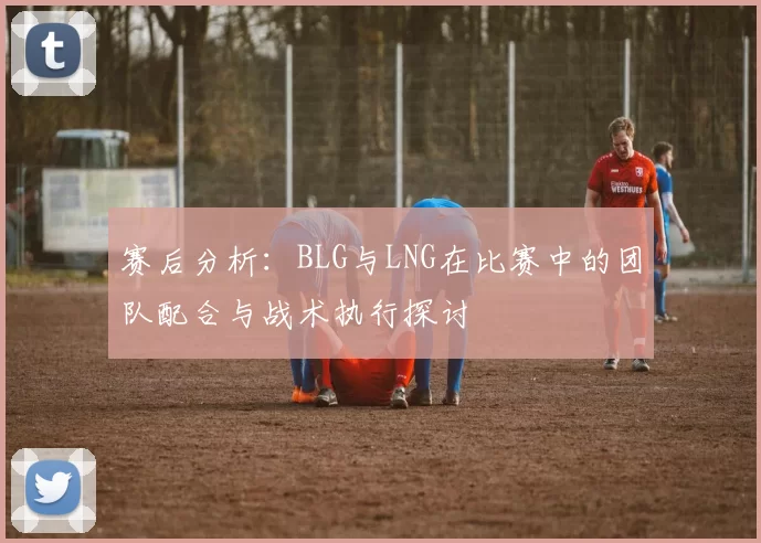 赛后分析：BLG与LNG在比赛中的团队配合与战术执行探讨