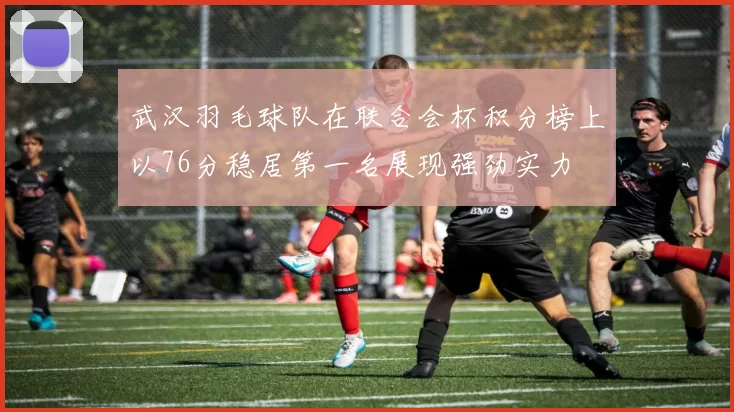 武汉羽毛球队在联合会杯积分榜上以76分稳居第一名展现强劲实力