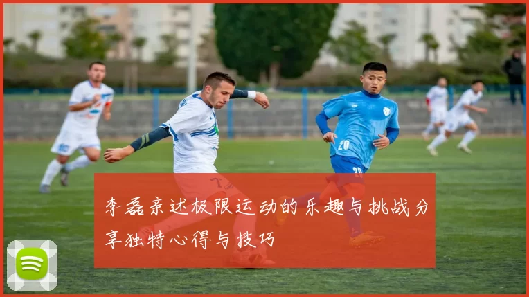 李磊亲述极限运动的乐趣与挑战分享独特心得与技巧