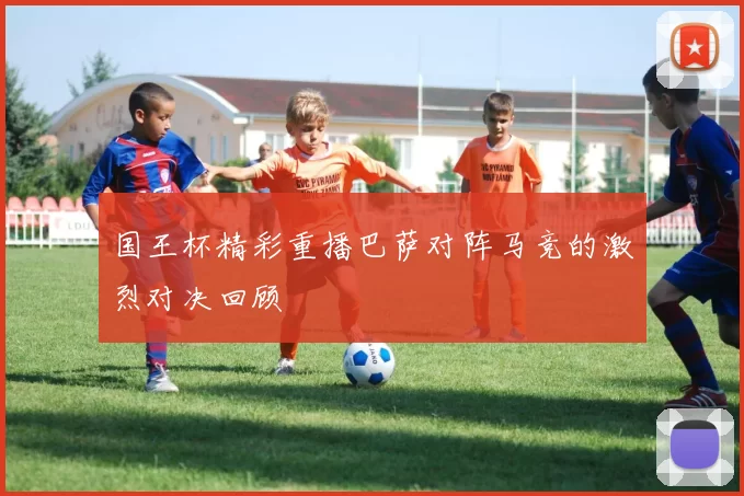 国王杯精彩重播巴萨对阵马竞的激烈对决回顾