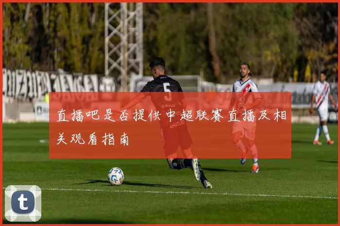 直播吧是否提供中超联赛直播及相关观看指南