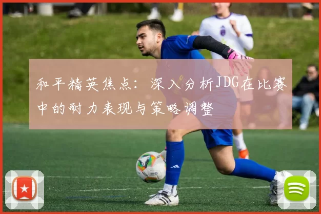 和平精英焦点：深入分析JDG在比赛中的耐力表现与策略调整