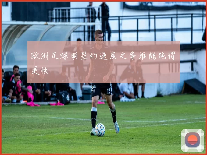 欧洲足球明星的速度之争谁能跑得更快