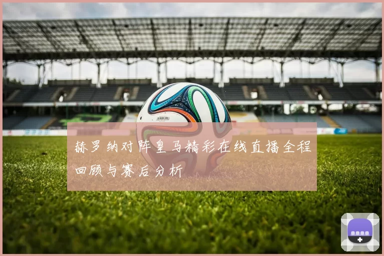 赫罗纳对阵皇马精彩在线直播全程回顾与赛后分析