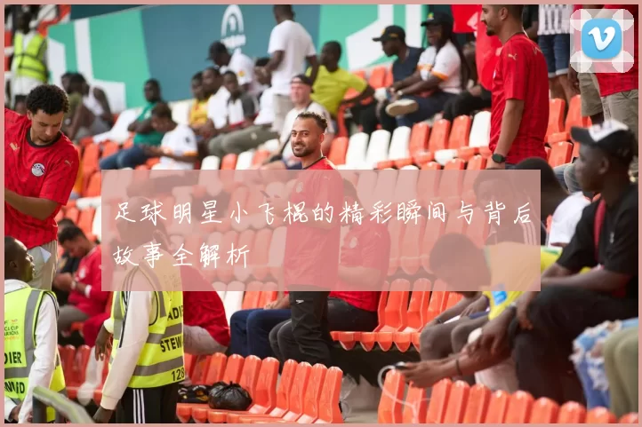 足球明星小飞棍的精彩瞬间与背后故事全解析