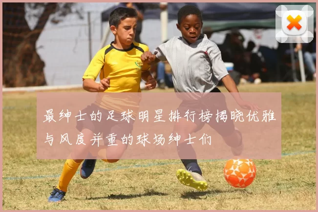 最绅士的足球明星排行榜揭晓优雅与风度并重的球场绅士们
