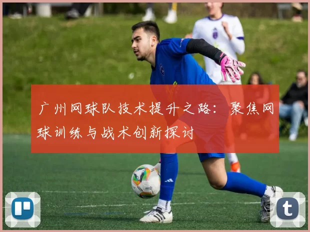 广州网球队技术提升之路：聚焦网球训练与战术创新探讨