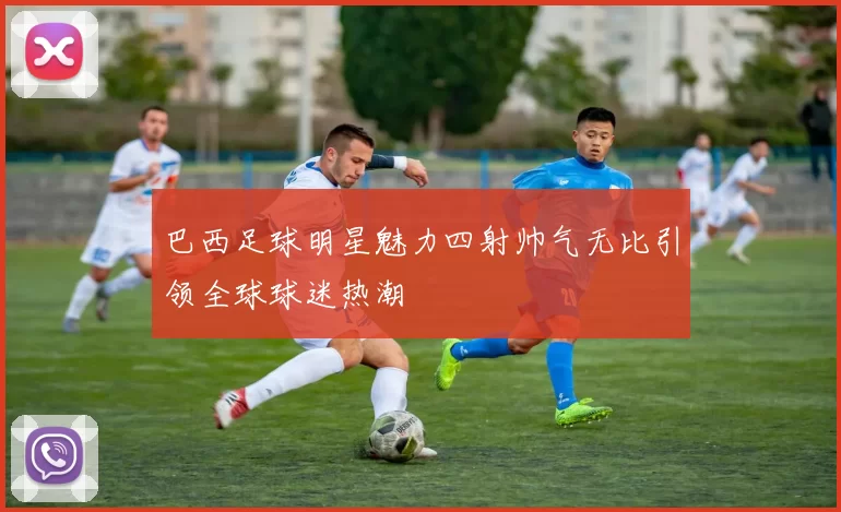 巴西足球明星魅力四射帅气无比引领全球球迷热潮