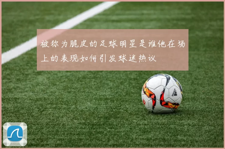 被称为脆皮的足球明星是谁他在场上的表现如何引发球迷热议