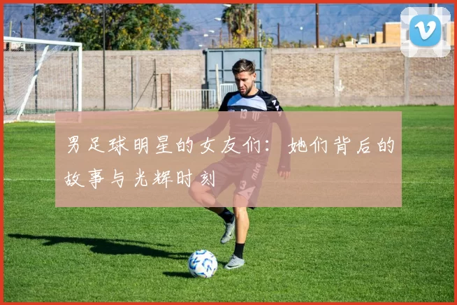 男足球明星的女友们：她们背后的故事与光辉时刻