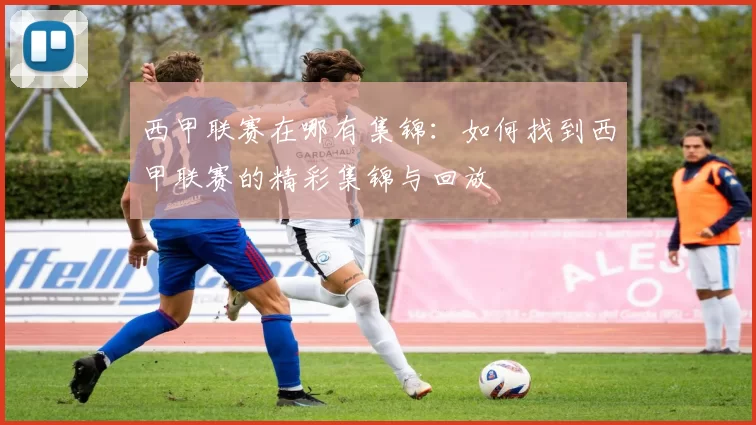 西甲联赛在哪有集锦：如何找到西甲联赛的精彩集锦与回放
