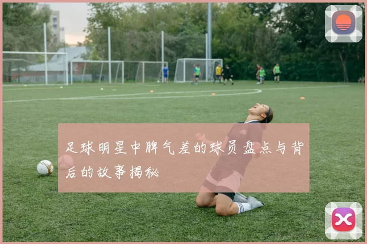 足球明星中脾气差的球员盘点与背后的故事揭秘