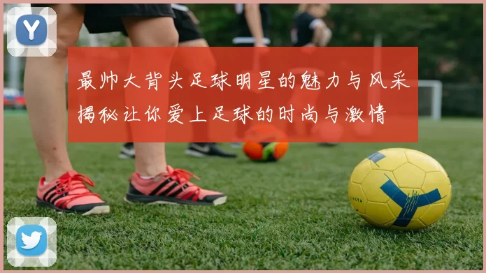 最帅大背头足球明星的魅力与风采揭秘让你爱上足球的时尚与激情