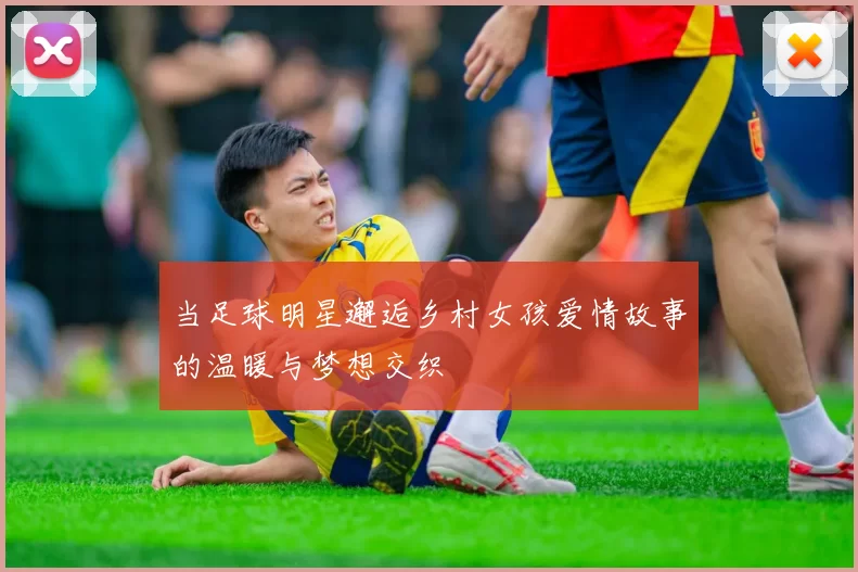 当足球明星邂逅乡村女孩爱情故事的温暖与梦想交织
