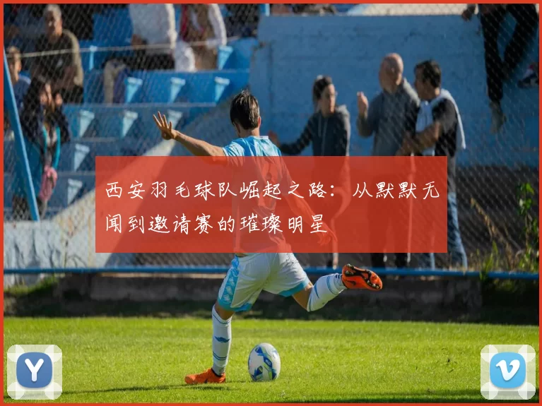 西安羽毛球队崛起之路：从默默无闻到邀请赛的璀璨明星